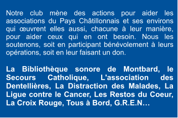 Notre club mène des actions pour aider les associations du Pays Châtillonnais et ses environs qui œuvrent elles aussi, chacune à leur manière, pour aider ceux qui en ont besoin. Nous les soutenons, soit en participant bénévolement à leurs opérations, soit en leur faisant un don.  La Bibliothèque sonore de Montbard, le Secours Catholique, L'association des Dentellières, La Distraction des Malades, La Ligue contre le Cancer, Les Restos du Coeur, La Croix Rouge, Tous à Bord, G.R.E.N…