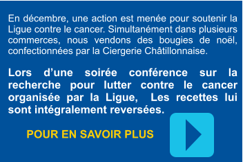 En décembre, une action est menée pour soutenir la Ligue contre le cancer. Simultanément dans plusieurs commerces, nous vendons des bougies de noël, confectionnées par la Ciergerie Châtillonnaise.  Lors d’une soirée conférence sur la recherche pour lutter contre le cancer organisée par la Ligue,  Les recettes lui sont intégralement reversées.         POUR EN SAVOIR PLUS