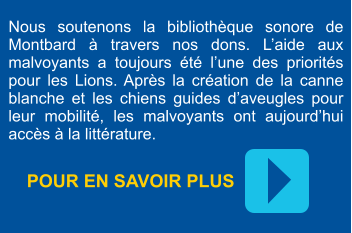 POUR EN SAVOIR PLUS  Nous soutenons la bibliothèque sonore de Montbard à travers nos dons. L’aide aux malvoyants a toujours été l’une des priorités pour les Lions. Après la création de la canne blanche et les chiens guides d’aveugles pour leur mobilité, les malvoyants ont aujourd’hui accès à la littérature.