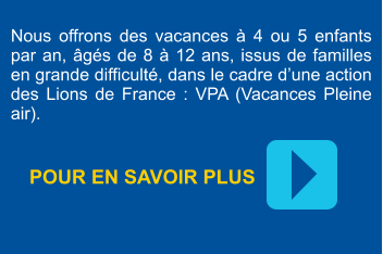 Nous offrons des vacances à 4 ou 5 enfants par an, âgés de 8 à 12 ans, issus de familles en grande difficulté, dans le cadre d’une action des Lions de France : VPA (Vacances Pleine air). POUR EN SAVOIR PLUS