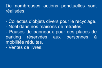 De nombreuses actions ponctuelles sont réalisées:  - Collectes d’objets divers pour le recyclage. - Noël dans nos maisons de retraites. - Pauses de panneaux pour des places de parking réservées aux personnes à mobilités réduites. - Ventes de livres.