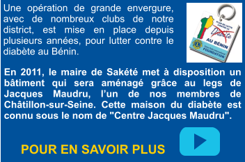 En 2011, le maire de Sakété met à disposition un bâtiment qui sera aménagé grâce au legs de Jacques Maudru, l’un de nos membres de Châtillon-sur-Seine. Cette maison du diabète est connu sous le nom de "Centre Jacques Maudru". Une opération de grande envergure, avec de nombreux clubs de notre district, est mise en place depuis plusieurs années, pour lutter contre le diabète au Bénin.    POUR EN SAVOIR PLUS