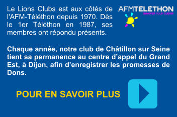 Le Lions Clubs est aux côtés de l'AFM-Téléthon depuis 1970. Dès le 1er Téléthon en 1987, ses membres ont répondu présents. Chaque année, notre club de Châtillon sur Seine tient sa permanence au centre d’appel du Grand Est, à Dijon, afin d’enregistrer les promesses de Dons. POUR EN SAVOIR PLUS