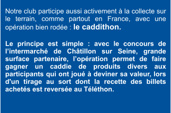 Notre club participe aussi activement à la collecte sur le terrain, comme partout en France, avec une opération bien rodée : le caddithon.   Le principe est simple : avec le concours de l’intermarché de Châtillon sur Seine, grande  surface partenaire, l’opération permet de faire gagner un caddie de produits divers aux participants qui ont joué à deviner sa valeur, lors d'un tirage au sort dont la recette des billets achetés est reversée au Téléthon.