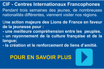 CIF - Centres Internationaux Francophones  Pendant trois semaines des jeunes, de nombreuses nationalités différentes, viennent visiter nos régions.  Une action majeure des Lions de France en faveur de la jeunesse pour : - une meilleure compréhension entre les  peuples. - un rayonnement de la culture française et de la langue; - la création et le renforcement de liens d’amitié. POUR EN SAVOIR PLUS