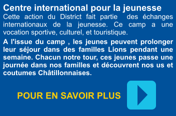 Centre international pour la jeunesse Cette action du District fait partie  des échanges internationaux de la jeunesse. Ce camp a une  vocation sportive, culturel, et touristique.  A l'issue du camp , les jeunes peuvent prolonger leur séjour dans des familles Lions pendant une semaine. Chacun notre tour, ces jeunes passe une journée dans nos familles et découvrent nos us et coutumes Châtillonnaises. POUR EN SAVOIR PLUS