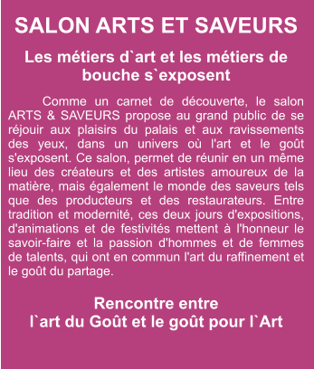 SALON ARTS ET SAVEURS  Les métiers d`art et les métiers de bouche s`exposent  Comme un carnet de découverte, le salon ARTS & SAVEURS propose au grand public de se réjouir aux plaisirs du palais et aux ravissements des yeux, dans un univers où l'art et le goût s'exposent. Ce salon, permet de réunir en un même lieu des créateurs et des artistes amoureux de la matière, mais également le monde des saveurs tels que des producteurs et des restaurateurs. Entre tradition et modernité, ces deux jours d'expositions, d'animations et de festivités mettent à l'honneur le savoir-faire et la passion d'hommes et de femmes de talents, qui ont en commun l'art du raffinement et le goût du partage.  Rencontre entre  l`art du Goût et le goût pour l`Art