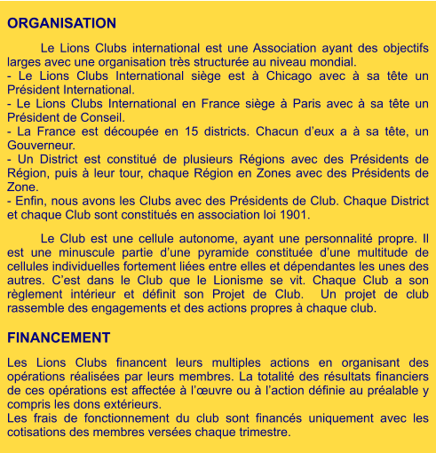 ORGANISATION  Le Lions Clubs international est une Association ayant des objectifs larges avec une organisation très structurée au niveau mondial. - Le Lions Clubs International siège est à Chicago avec à sa tête un Président International. - Le Lions Clubs International en France siège à Paris avec à sa tête un Président de Conseil.  - La France est découpée en 15 districts. Chacun d’eux a à sa tête, un Gouverneur. - Un District est constitué de plusieurs Régions avec des Présidents de Région, puis à leur tour, chaque Région en Zones avec des Présidents de Zone. - Enfin, nous avons les Clubs avec des Présidents de Club. Chaque District et chaque Club sont constitués en association loi 1901.  Le Club est une cellule autonome, ayant une personnalité propre. Il est une minuscule partie d’une pyramide constituée d’une multitude de cellules individuelles fortement liées entre elles et dépendantes les unes des autres. C’est dans le Club que le Lionisme se vit. Chaque Club a son règlement intérieur et définit son Projet de Club.  Un projet de club rassemble des engagements et des actions propres à chaque club.  FINANCEMENT  Les Lions Clubs financent leurs multiples actions en organisant des opérations réalisées par leurs membres. La totalité des résultats financiers de ces opérations est affectée à l’œuvre ou à l’action définie au préalable y compris les dons extérieurs. Les frais de fonctionnement du club sont financés uniquement avec les cotisations des membres versées chaque trimestre.