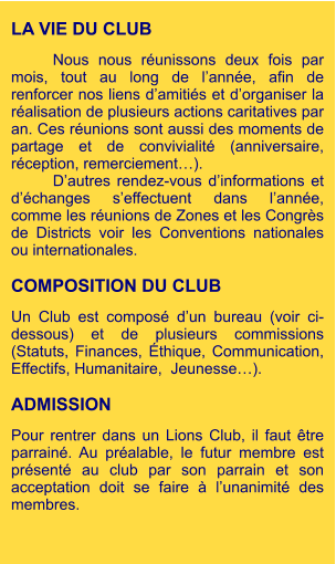 LA VIE DU CLUB  Nous nous réunissons deux fois par mois, tout au long de l’année, afin de renforcer nos liens d’amitiés et d’organiser la réalisation de plusieurs actions caritatives par an. Ces réunions sont aussi des moments de partage et de convivialité (anniversaire, réception, remerciement…). D’autres rendez-vous d’informations et d’échanges s’effectuent dans l’année, comme les réunions de Zones et les Congrès de Districts voir les Conventions nationales ou internationales.  COMPOSITION DU CLUB  Un Club est composé d’un bureau (voir ci-dessous) et de plusieurs commissions (Statuts, Finances, Éthique, Communication, Effectifs, Humanitaire,  Jeunesse…).  ADMISSION  Pour rentrer dans un Lions Club, il faut être parrainé. Au préalable, le futur membre est présenté au club par son parrain et son acceptation doit se faire à l’unanimité des membres.